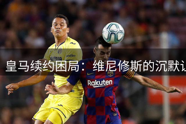 皇马续约困局：维尼修斯的沉默让俱乐部陷入两难境地