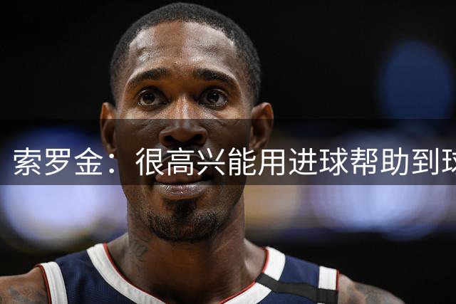 索罗金：很高兴能用进球帮助到球队；球迷始终和我们并肩作战